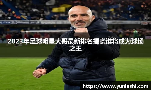 2023年足球明星大哥最新排名揭晓谁将成为球场之王