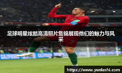 足球明星炫酷高清照片集锦展现他们的魅力与风采