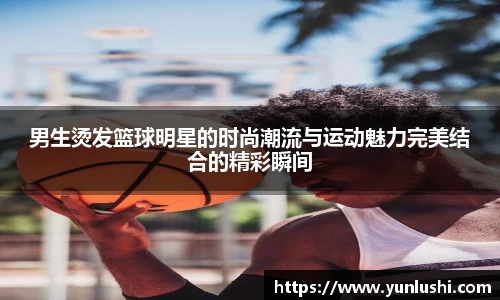 男生烫发篮球明星的时尚潮流与运动魅力完美结合的精彩瞬间